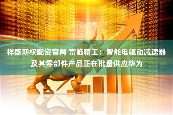 祥盛期权配资官网 富临精工：智能电驱动减速器及其零部件产品正在批量供应华为
