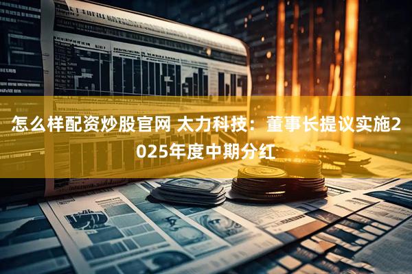 怎么样配资炒股官网 太力科技：董事长提议实施2025年度中期分红