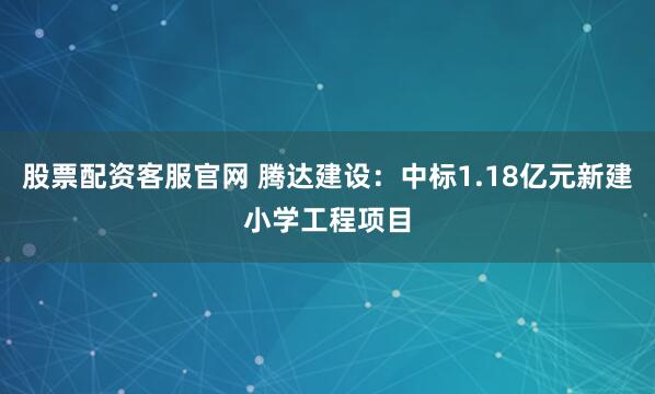 股票配资客服官网 腾达建设：中标1.18亿元新建小学工程项目