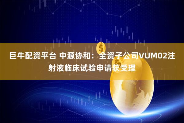 巨牛配资平台 中源协和：全资子公司VUM02注射液临床试验申请获受理