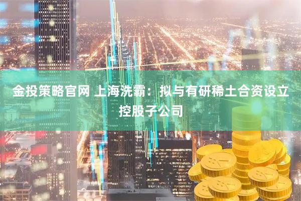金投策略官网 上海洗霸：拟与有研稀土合资设立控股子公司