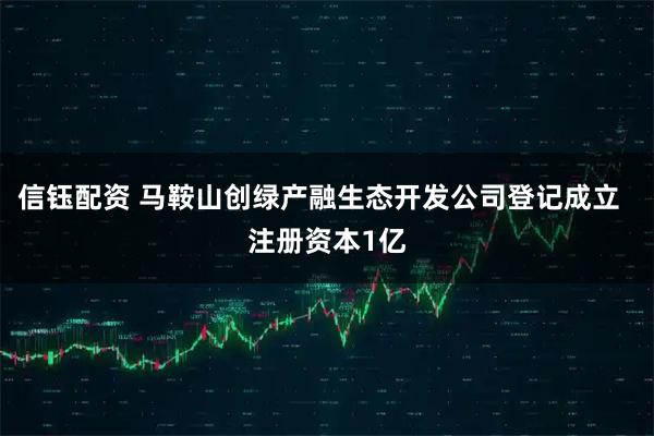 信钰配资 马鞍山创绿产融生态开发公司登记成立  注册资本1亿