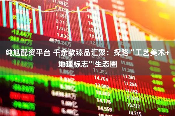 纯旭配资平台 千余款臻品汇聚：探路“工艺美术+地理标志”生态圈