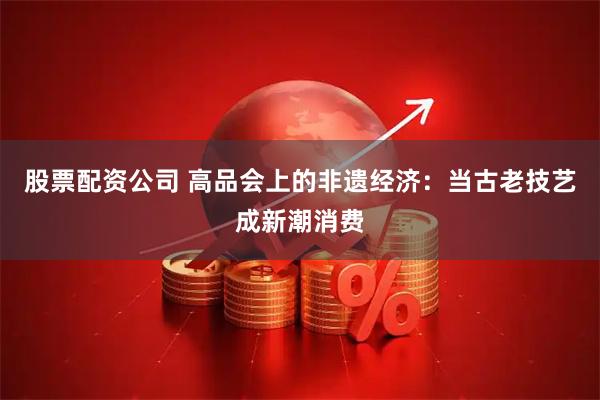 股票配资公司 高品会上的非遗经济：当古老技艺成新潮消费