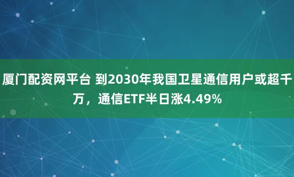 厦门配资网平台 到2030年我国卫星通信用户或超千万，通信ETF半日涨4.49%