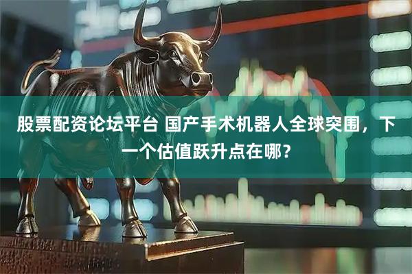 股票配资论坛平台 国产手术机器人全球突围，下一个估值跃升点在哪？