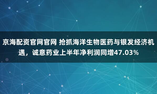 京海配资官网官网 抢抓海洋生物医药与银发经济机遇，诚意药业上半年净利润同增47.03%