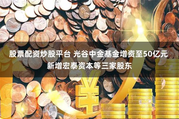 股票配资炒股平台 光谷中金基金增资至50亿元 新增宏泰资本等三家股东