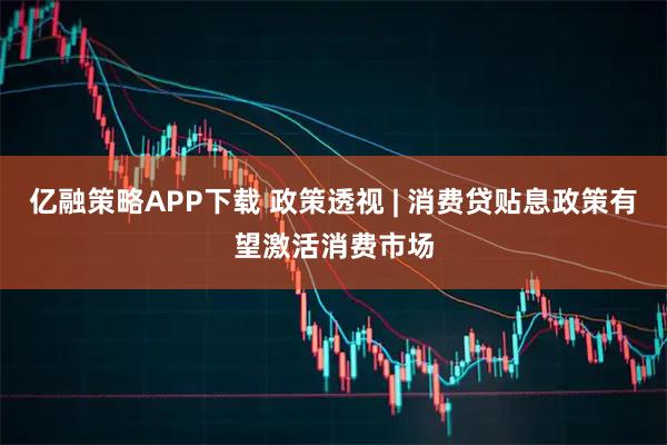 亿融策略APP下载 政策透视 | 消费贷贴息政策有望激活消费市场