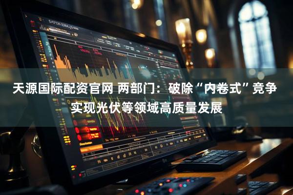 天源国际配资官网 两部门：破除“内卷式”竞争 实现光伏等领域高质量发展