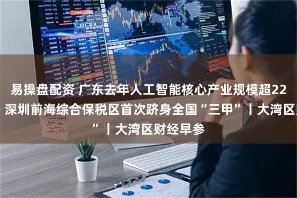 易操盘配资 广东去年人工智能核心产业规模超2200亿元；深圳前海综合保税区首次跻身全国“三甲”丨大湾区财经早参