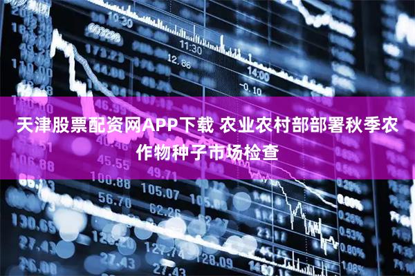 天津股票配资网APP下载 农业农村部部署秋季农作物种子市场检查