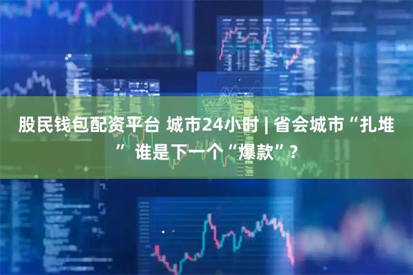 股民钱包配资平台 城市24小时 | 省会城市“扎堆” 谁是下一个“爆款”？
