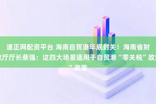 道正网配资平台 海南自贸港年底封关！海南省财政厅厅长蔡强：这四大场景适用于自贸港“零关税”政策