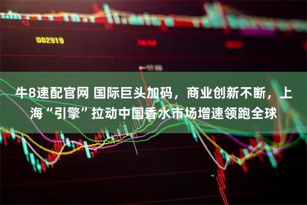 牛8速配官网 国际巨头加码，商业创新不断，上海“引擎”拉动中国香水市场增速领跑全球