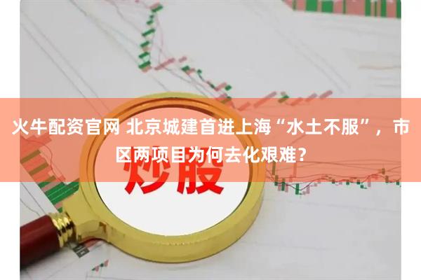 火牛配资官网 北京城建首进上海“水土不服”，市区两项目为何去化艰难？