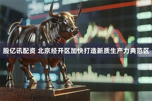 股亿讯配资 北京经开区加快打造新质生产力典范区