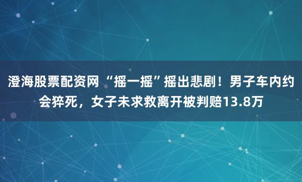 澄海股票配资网 “摇一摇”摇出悲剧！男子车内约会猝死，女子未求救离开被判赔13.8万