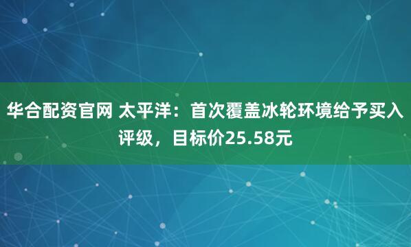 华合配资官网 太平洋：首次覆盖冰轮环境给予买入评级，目标价25.58元