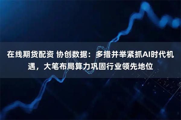 在线期货配资 协创数据：多措并举紧抓AI时代机遇，大笔布局算力巩固行业领先地位
