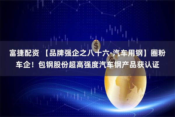 富捷配资 【品牌强企之八十六·汽车用钢】圈粉车企！包钢股份超高强度汽车钢产品获认证