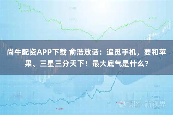 尚牛配资APP下载 俞浩放话：追觅手机，要和苹果、三星三分天下！最大底气是什么？