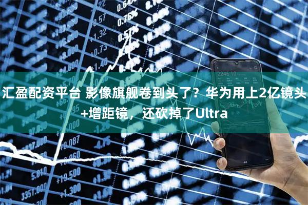 汇盈配资平台 影像旗舰卷到头了？华为用上2亿镜头+增距镜，还砍掉了Ultra