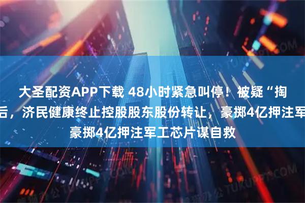 大圣配资APP下载 48小时紧急叫停！被疑“掏空上市公司”后，济民健康终止控股股东股份转让，豪掷4亿押注军工芯片谋自救